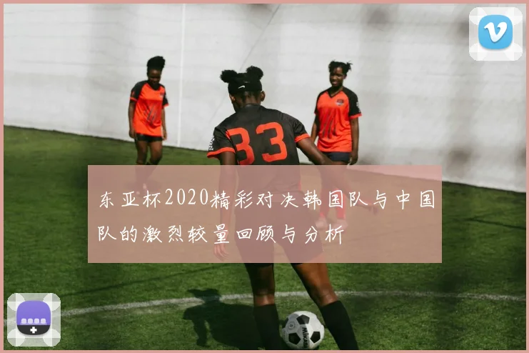 东亚杯2020精彩对决韩国队与中国队的激烈较量回顾与分析