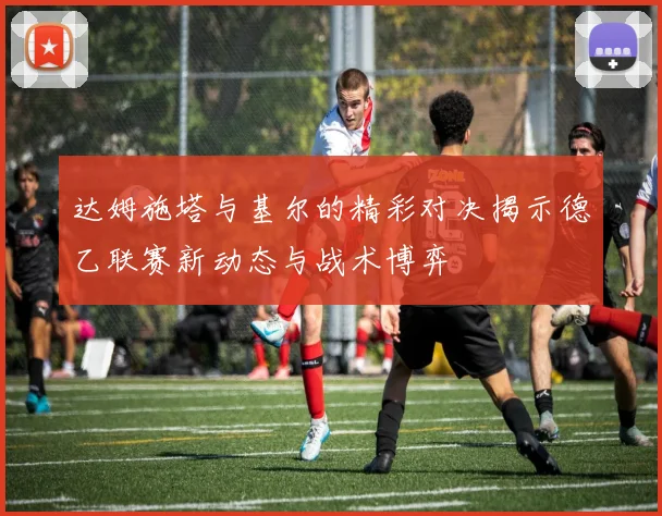 达姆施塔与基尔的精彩对决揭示德乙联赛新动态与战术博弈