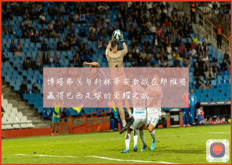 博塔弗戈与科林蒂安激战在即谁将赢得巴西足球的荣耀之战