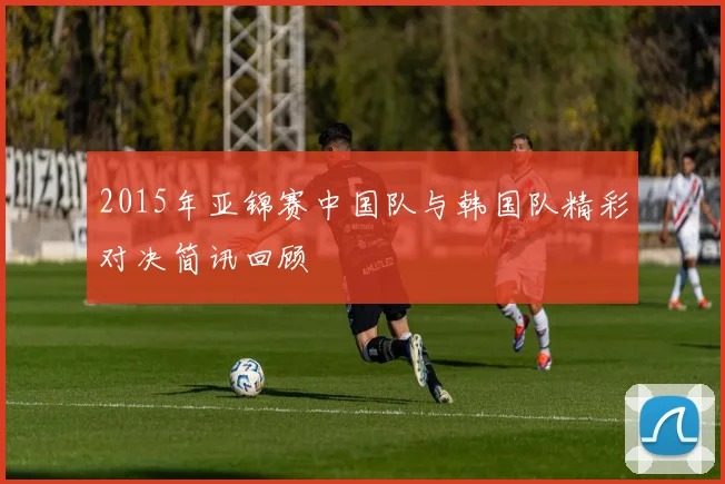 2015年亚锦赛中国队与韩国队精彩对决简讯回顾