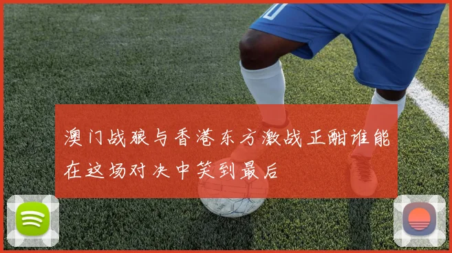 澳门战狼与香港东方激战正酣谁能在这场对决中笑到最后