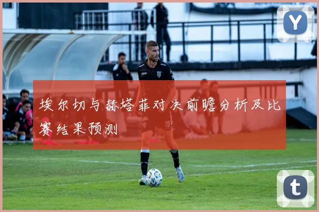 埃尔切与赫塔菲对决前瞻分析及比赛结果预测