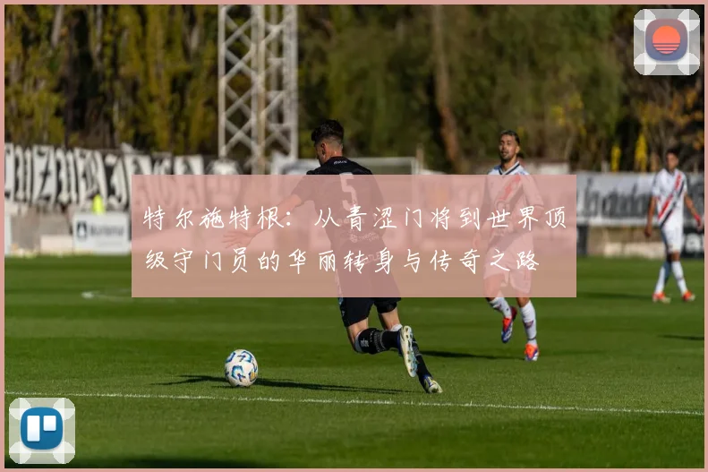 特尔施特根：从青涩门将到世界顶级守门员的华丽转身与传奇之路