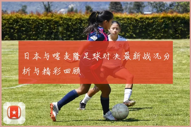 日本与喀麦隆足球对决最新战况分析与精彩回顾