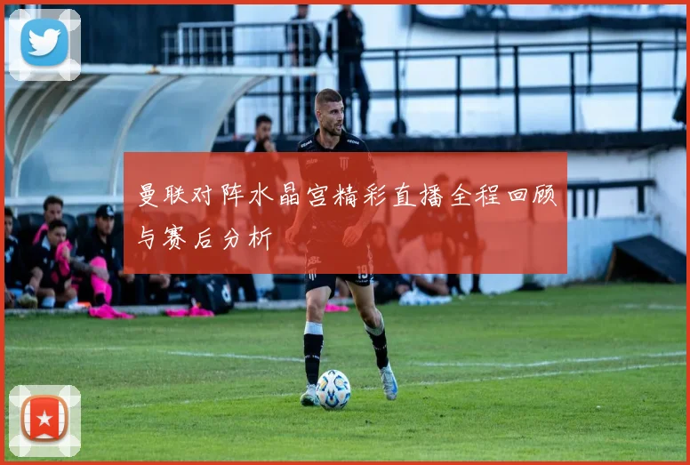 曼联对阵水晶宫精彩直播全程回顾与赛后分析