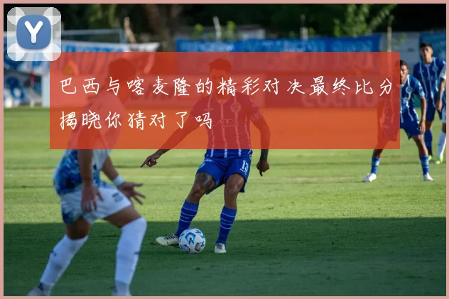 巴西与喀麦隆的精彩对决最终比分揭晓你猜对了吗