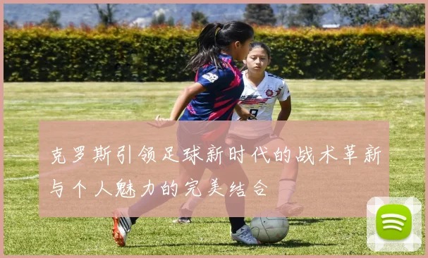 克罗斯引领足球新时代的战术革新与个人魅力的完美结合