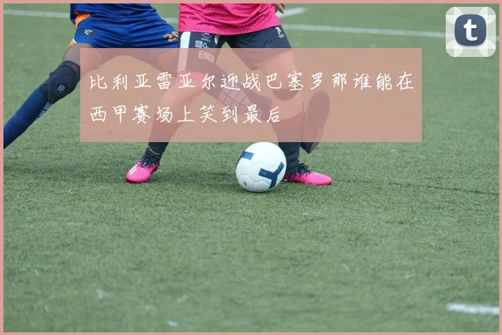 比利亚雷亚尔迎战巴塞罗那谁能在西甲赛场上笑到最后
