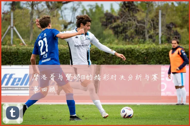摩洛哥与蹩颂m的精彩对决分析与赛事回顾