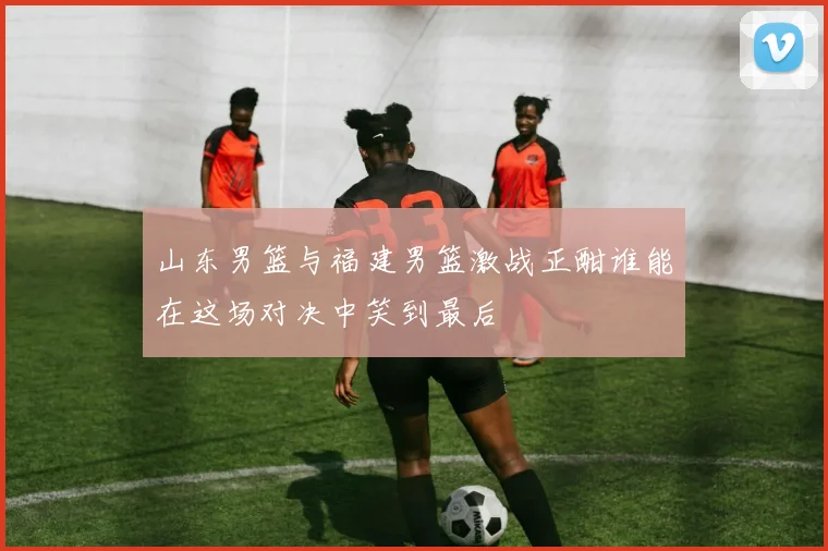 山东男篮与福建男篮激战正酣谁能在这场对决中笑到最后