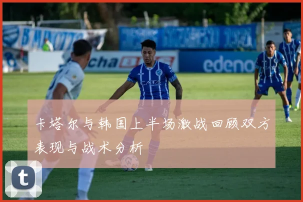 卡塔尔与韩国上半场激战回顾双方表现与战术分析