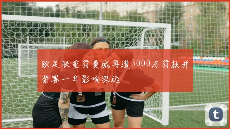 欧足联重罚曼城再遭3000万罚款并禁赛一年影响深远