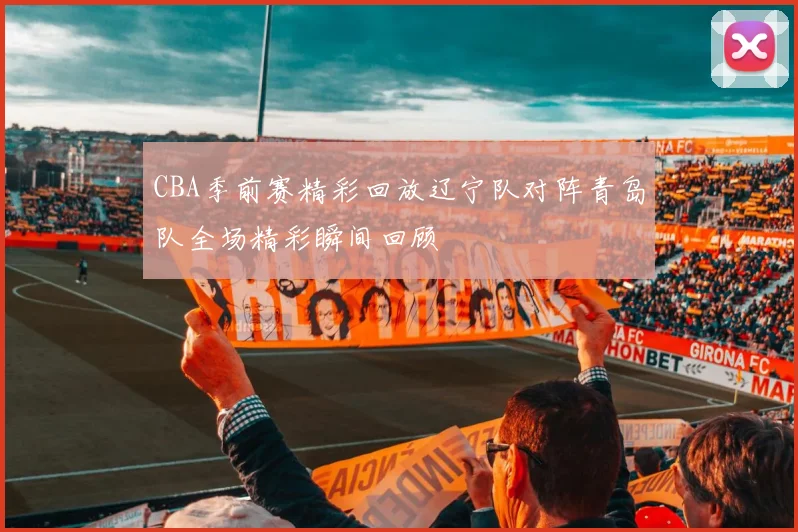 CBA季前赛精彩回放辽宁队对阵青岛队全场精彩瞬间回顾