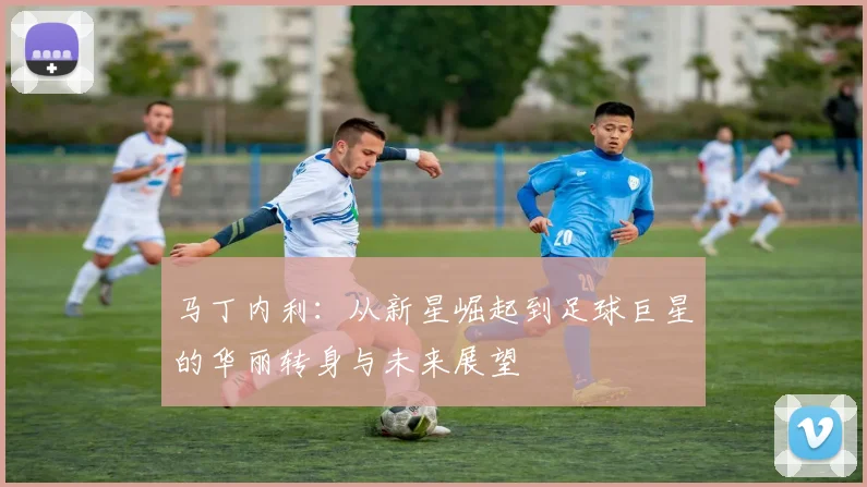 马丁内利：从新星崛起到足球巨星的华丽转身与未来展望