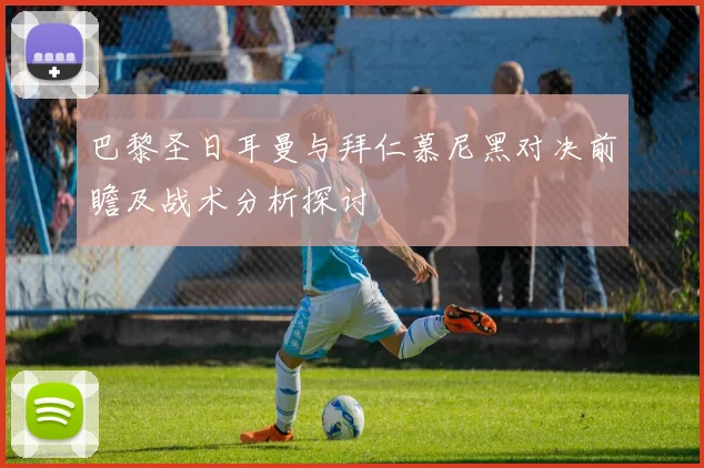 巴黎圣日耳曼与拜仁慕尼黑对决前瞻及战术分析探讨