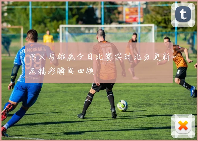热火与雄鹿今日比赛实时比分更新及精彩瞬间回顾