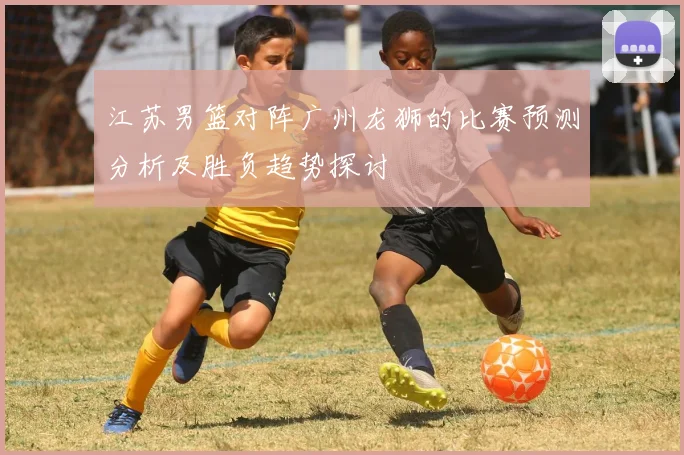 江苏男篮对阵广州龙狮的比赛预测分析及胜负趋势探讨