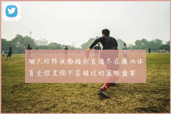 湖人对阵快船精彩直播尽在腾讯体育全程呈现不容错过的篮球盛宴