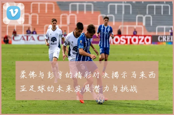 柔佛与彭亨的精彩对决揭示马来西亚足球的未来发展潜力与挑战