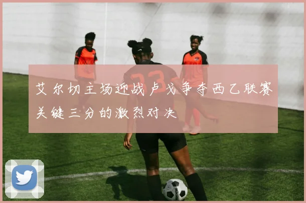 艾尔切主场迎战卢戈争夺西乙联赛关键三分的激烈对决