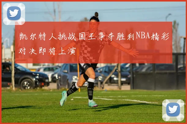 凯尔特人挑战国王争夺胜利NBA精彩对决即将上演
