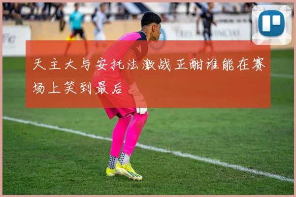 天主大与安托法激战正酣谁能在赛场上笑到最后