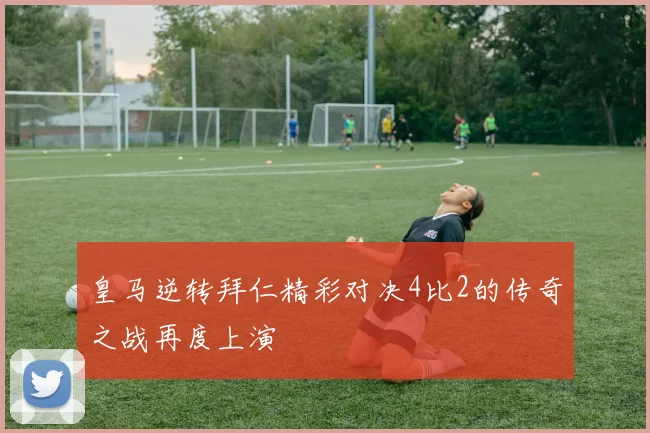 皇马逆转拜仁精彩对决4比2的传奇之战再度上演